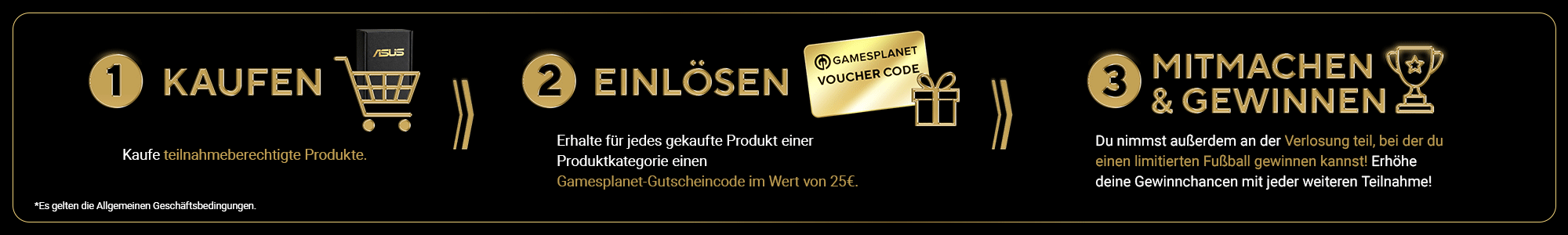 1. KAUFEN
                            Kaufe teilnahmeberechtigte Produkte. 2. EINLÖSEN
                            Löse für jede gekauftes Produkt einer Produktkategorie einen Gamesplanet-Gutscheincode im Wert von €25. 3. MITMACHEN & GEWINNEN
                            Du nimmst außerdem an der Verlosung teil, bei der du einen limitierten Fußball gewinnen kannst! Je mehr verschiedene Produktreihen du kaufst, desto größer sind deine Gewinnchancen!